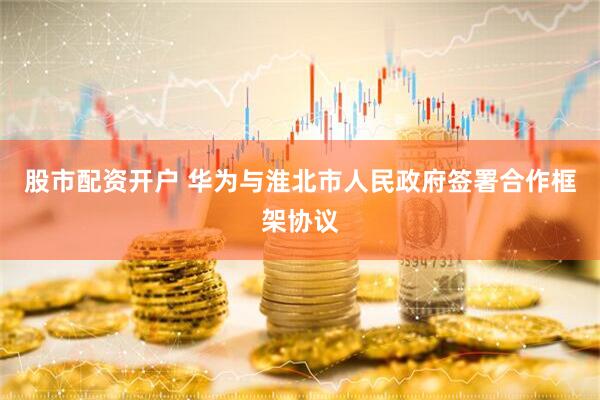 股市配资开户 华为与淮北市人民政府签署合作框架协议
