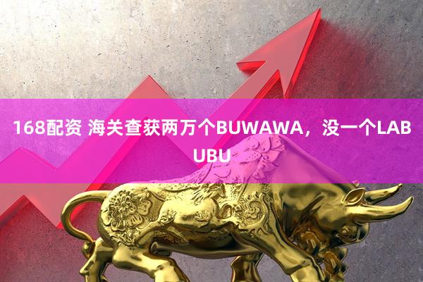 168配资 海关查获两万个BUWAWA，没一个LABUBU