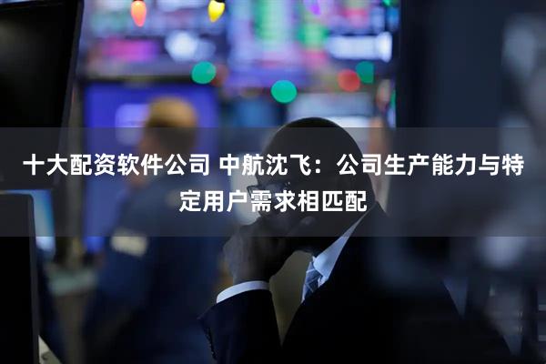 十大配资软件公司 中航沈飞：公司生产能力与特定用户需求相匹配