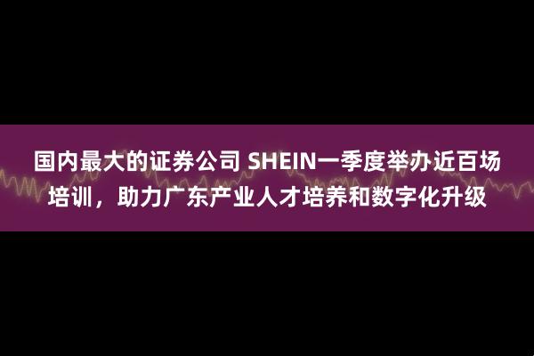 国内最大的证券公司 SHEIN一季度举办近百场培训，助力广东产业人才培养和数字化升级