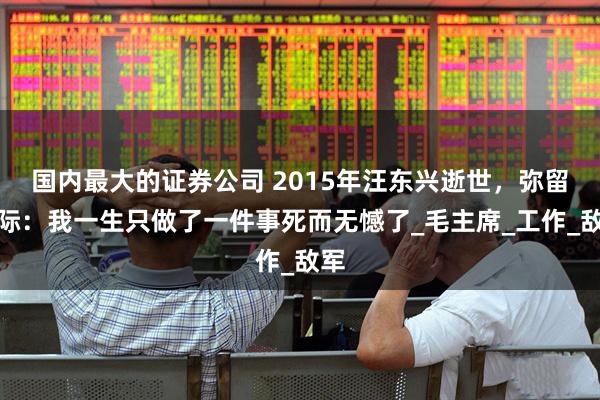 国内最大的证券公司 2015年汪东兴逝世，弥留之际：我一生只做了一件事死而无憾了_毛主席_工作_敌军