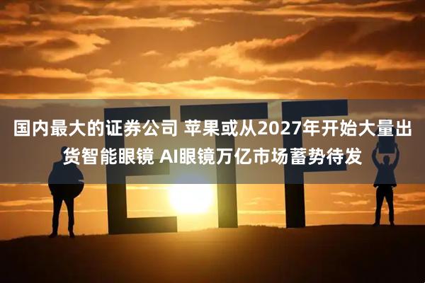 国内最大的证券公司 苹果或从2027年开始大量出货智能眼镜 AI眼镜万亿市场蓄势待发