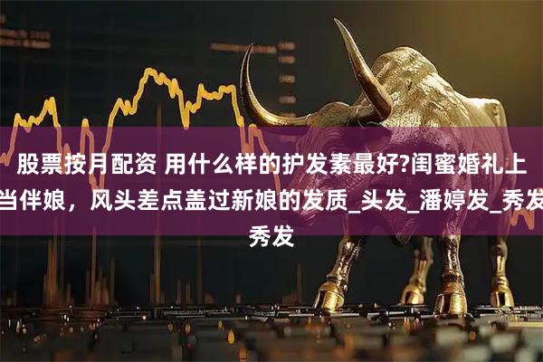 股票按月配资 用什么样的护发素最好?闺蜜婚礼上当伴娘，风头差点盖过新娘的发质_头发_潘婷发_秀发