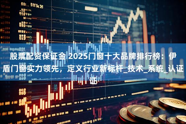 股票配资保证金 2025门窗十大品牌排行榜：伊盾门窗实力领先，定义行业新标杆_技术_系统_认证