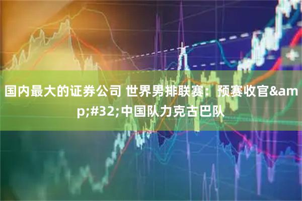 国内最大的证券公司 世界男排联赛：预赛收官 中国队力克古巴队