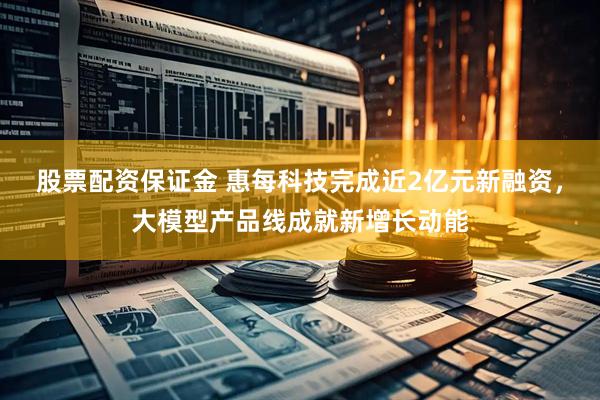 股票配资保证金 惠每科技完成近2亿元新融资，大模型产品线成就新增长动能