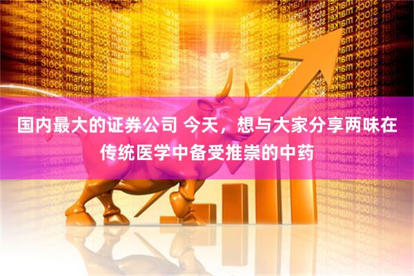 国内最大的证券公司 今天，想与大家分享两味在传统医学中备受推崇的中药