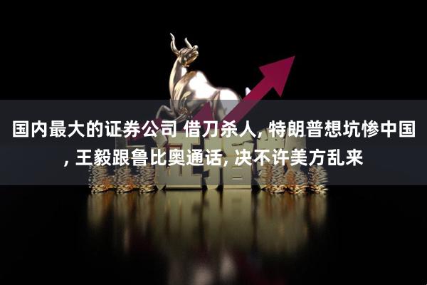 国内最大的证券公司 借刀杀人, 特朗普想坑惨中国, 王毅跟鲁比奥通话, 决不许美方乱来
