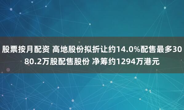 股票按月配资 高地股份拟折让约14.0%配售最多3080.2万股配售股份 净筹约1294万港元