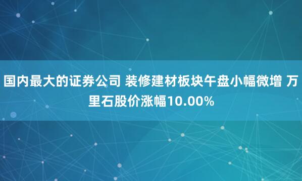 国内最大的证券公司 装修建材板块午盘小幅微增 万里石股价涨幅10.00%