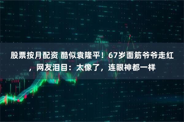 股票按月配资 酷似袁隆平！67岁面筋爷爷走红，网友泪目：太像了，连眼神都一样
