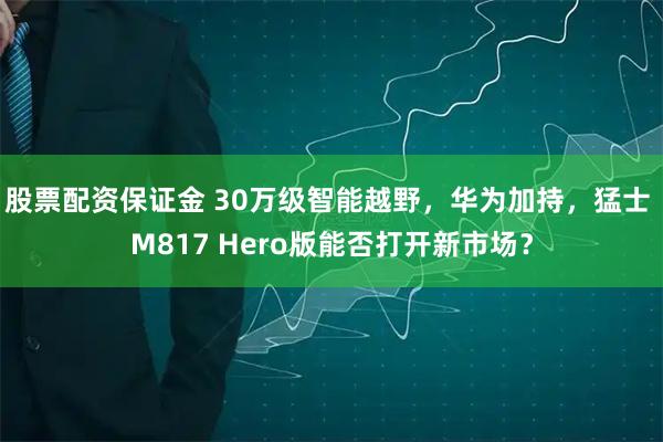 股票配资保证金 30万级智能越野，华为加持，猛士 M817 Hero版能否打开新市场？