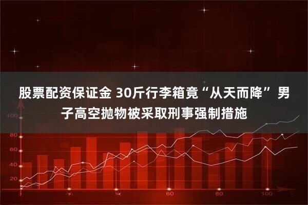 股票配资保证金 30斤行李箱竟“从天而降” 男子高空抛物被采取刑事强制措施