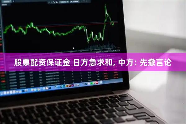 股票配资保证金 日方急求和, 中方: 先撤言论
