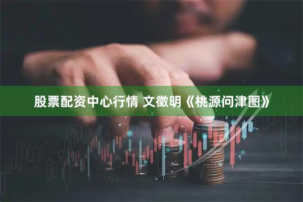 股票配资中心行情 文徵明《桃源问津图》