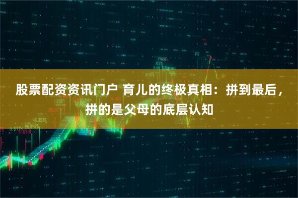 股票配资资讯门户 育儿的终极真相：拼到最后，拼的是父母的底层认知