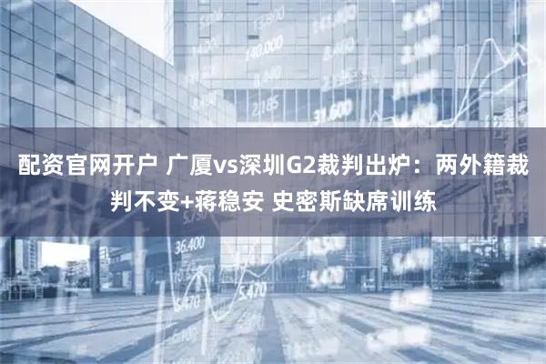 配资官网开户 广厦vs深圳G2裁判出炉：两外籍裁判不变+蒋稳安 史密斯缺席训练